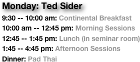 Monday: Ted Sider
9:30 -- 10:00 am: Continental Breakfast
10:00 am -- 12:45 pm: Morning Sessions
12:45 -- 1:45 pm: Lunch (in seminar room)
1:45 -- 4:45 pm: Afternoon Sessions
Dinner: Pad Thai