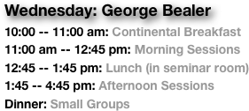 Wednesday: George Bealer
10:00 -- 11:00 am: Continental Breakfast
11:00 am -- 12:45 pm: Morning Sessions
12:45 -- 1:45 pm: Lunch (in seminar room)
1:45 -- 4:45 pm: Afternoon Sessions
Dinner: Small Groups