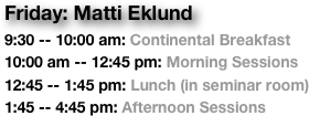 Friday: Matti Eklund
9:30 -- 10:00 am: Continental Breakfast
10:00 am -- 12:45 pm: Morning Sessions
12:45 -- 1:45 pm: Lunch (in seminar room)
1:45 -- 4:45 pm: Afternoon Sessions